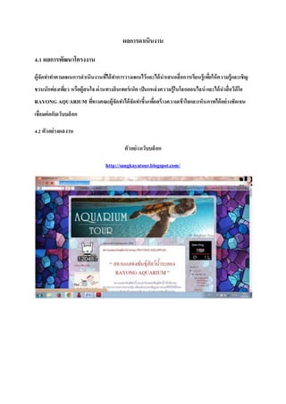 ผลการดาเนินงาน
4.1 ผลการพัฒนาโครงงาน
ผู้จัดทาทาตามแผนการดาเนินงานที่ได้ทาการวางแผนไว้และได้นาเสนอสื่อการเรียนรู้เพื่อให้ความรู้และเชิญ
ชวนนักท่องเที่ยว หรือผู้สนใจ ผ่านทางอินเทอร์เน็ต เป็นแหล่งความรู้ในโลกออนไลน์และได้นาสื่อวีดีโอ
RAYONG AQUARIUM ที่ทางคณะผู้จัดทาได้จัดทาขึ้นเพื่อสร้างความเข้าใจและเห็นภาพได้อย่างชัดเจน
เชื่อมต่อกับเว็บบล็อก
4.2 ตัวอย่างผลงาน
ตัวอย่างเว็บบล็อก
http://sangkayatour.blogspot.com/
 