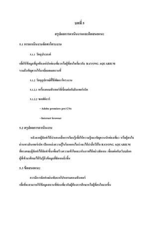 บทที่5
สรุปผลการดาเนินงานและอ้อเสนอแนะ
5.1 การดาเนินงานจัดทาโครงงาน
5.1.1 วัตถุประสงค์
เพื่อให้ข้อมูลที่ถูกต้องแก่นักท่องเที่ยวหรือผู้ที่สนใจเกี่ยวกับ RAYONG AQUARIUM
รวมถึงเชิญชวนให้มาเยี่ยมชมสถานที่
5.1.2 วัสดุอุปกรณ์ที่ใช้พัฒนาโครงงาน
5.1.2.1 เครื่องคอมพิวเตอร์ที่เชื่อมต่อกับอินเทอร์เน็ต
5.1.2.2 ซอฟต์แวร์
- Adobe premiere pro CS6
- Internet browser
5.2 สรุปผลการดาเนินงาน
หลังจากผู้จัดทาได้นาเสนอสื่อการเรียนรู้เพื่อให้ความรู้และเชิญชวนนักท่องเที่ยว หรือผู้สนใจ
ผ่านทางอินเทอร์เน็ต เป็นแหล่งความรู้ในโลกออนไลน์และได้นาสื่อวีดีโอ RAYONG AQUARIUM
ที่ทางคณะผู้จัดทาได้จัดทาขึ้นเพื่อสร้างความเข้าใจและเห็นภาพได้อย่างชัดเจน เชื่อมต่อกับเว็บบล็อก
ผู้ที่เข้ามาศึกษาได้รับรู้ถึงข้อมูลที่ชัดเจนยิ่งขึ้น
5.3 ข้อเสนอแนะ
ควรมีการจัดทาแผ่นพับจากโปรแกรมคอมพิวเตอร์
เพื่อที่จะสามารถให้ข้อมูลสถานที่ท่องเที่ยวกับผู้ต้องการศึกษาหรือผู้ที่สนใจมากขึ้น
 