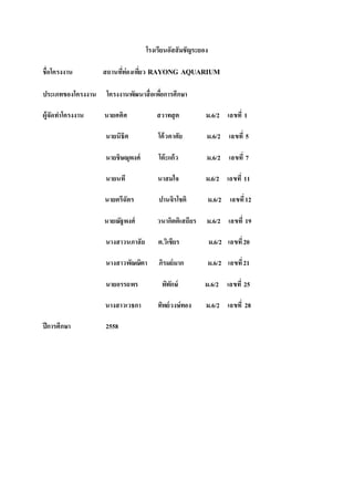 โรงเรียนอัสสัมชัญระยอง
ชื่อโครงงาน สถานที่ท่องเที่ยว RAYONG AQUARIUM
ประเภทของโครงงาน โครงงานพัฒนาสื่อเพื่อการศึกษา
ผู้จัดทาโครงงาน นายศศิศ สวาทสุต ม.6/2 เลขที่ 1
นายนิธิศ โค้วคาศัย ม.6/2 เลขที่ 5
นายชิษณุพงศ์ โต๊ะแก้ว ม.6/2 เลขที่ 7
นายนที นาสมใจ ม.6/2 เลขที่ 11
นายตรีฉัตร ปานจิรโชติ ม.6/2 เลขที่12
นายณัฐพงศ์ วนากิตติเสถียร ม.6/2 เลขที่ 19
นางสาวนภาลัย ต.วิเชียร ม.6/2 เลขที่20
นางสาวพัณณิตา ภิรมย์มาก ม.6/2 เลขที่21
นายอรรถพร พิทักษ์ ม.6/2 เลขที่ 25
นางสาวเวธกา ทิพย์วงษ์ทอง ม.6/2 เลขที่ 28
ปีการศึกษา 2558
 