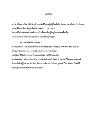บทคัดย่อ
การจัดทาโครงงานในครั้งนี้มีวัตถุประสงค์เพื่อให้ความรู้แก่ผู้ที่สนใจเกี่ยวกับแหล่งท่องเที่ยวในจังหวัดระยอ
งและผู้ที่ต้องการศึกษาข้อมูลเกี่ยวกับ RAYONG AQUARIUM
โดยการใช้โปรแกรมคอมพิวเตอร์ในการสร้างสื่อการเรียนรู้ในรูปแบบภาพเคลื่อนไหว
รวมถึงการสร้างเว็บไซด์ในการเผยแพร่นาเสนอสื่อการเรียนรู้นั้น
ผลจากการจัดทาโครงงานพบว่า
การพัฒนางานโครงงานโดยจัดทาสื่อและเผยแพร่ทางเว็บบล็อกเกี่ยวกับ RAYONG AQUARIUM
เพื่อเป็นการเผยแพร่ข้อมูลรวมถึงเชิญชวนผู้สนใจหรือนักท่องเที่ยว
คณะผู้จัดทาได้ดาเนินงานตามขั้นตอนการดาเนินงานที่ได้วางแผนไว้
และนาเสนอผลงานสื่อการเรียนรู้ผ่านทางเครือข่ายอินเทอร์เน็ต ที่สามารถเข้าถึงได้ทุกเวลาทุกสถานที่
เป็นแหล่งเรียนรู้ในโลกออนไลน์และมีความรวดเร็วในการรับข้อมูล บุคคลทั่วไปสามารถเข้ารับชมได้
เป็นเว็บบล็อกที่มีประโยชน์ในหลากหลายด้าน
 