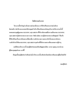 กิตติกรรมประกาศ
โครงงานนี้สาเร็จลุล่วงด้วยความช่วยเหลือและการให้คาปรึกษาแนะนาอย่างดีจาก
มิสเขมจิรา ปลงไสวและมาสเตอร์จักรกฤษณ์ อินโพ ที่ส่งเสริมและสนับสนุนในการทาโครงงานครั้งนี้
ขอขอบพระคุณผู้ดูแลของ RAYONG AQUARIUM ที่ให้การสัมภาษณ์ถึงความเป็นมาของ RAYONG
AQUARIUM ผู้ปกครองของนางสาวเวธกา ทิพย์วงษ์ทอง และผู้ปกครองของนายชิษณุพงศ์ โต๊ะแก้ว
ที่ให้คาปรึกษาเรื่องการเลือกสถานที่ท่องเที่ยวรวมถึงอานวยความสะดวกในเรื่องของการเดินทาง
รวมถึงเจ้าหน้าที่ของ RAYONG AQUARIUM ทุกท่านที่เอื้ออานวยสถานที่และมอบความรู้ต่างๆ
ผลที่เกิดจากโครงงานนี้คณะผู้จัดทาขอมอบเป็นกตัญญุตาแด่บิดา มารดา คุณครู อาจารย์ และ
ผู้มีพระคุณทุกท่านมา ณ ที่นี้
ท้ายสุดนี้คณะผู้จัดทาหวังเป็นอย่างยิ่งว่าโครงงานนี้จะเป็นประโยชน์ต่อการศึกษาและผู้ที่สนใจต่อไป
คณะผู้จัดทา
 