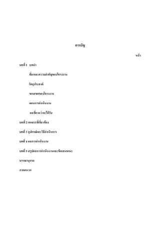 สารบัญ
หน้า
บทที่1 บทนา
ที่มาและความสาคัญของโครงงาน
วัตถุประสงค์
ขอบเขตของโครงงาน
แผนการดาเนินงาน
ผลที่คาดว่าจะได้รับ
บทที่2เอกสารที่เกี่ยวข้อง
บทที่ 3 อุปกรณ์และวิธีดาเนินการ
บทที่ 4 ผลการดาเนินงาน
บทที่ 5 สรุปผลการดาเนินงานและข้อเสนอแนะ
บรรณานุกรม
ภาคผนวก
 
