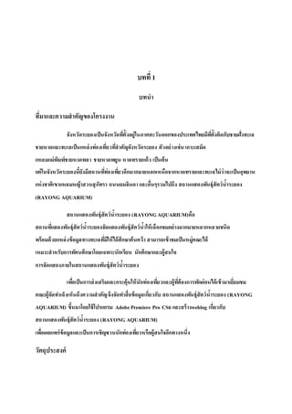 บทที่ 1
บทนา
ที่มาและความสาคัญของโครงงาน
จังหวัดระยองเป็นจังหวัดที่ตั้งอยู่ในภาคตะวันออกของประเทศไทยมีที่ตั้งติดกับชายฝั่งทะเล
ชายหาดและทะเลเป็นแหล่งท่องเที่ยวที่สาคัญจังหวัดระยอง ตัวอย่างเช่น เกาะเสม็ด
แหลมแม่พิมพ์ชายหาดพลา ชายหาดพยูน หาดทรายแก้ว เป็นต้น
แต่ในจังหวัดระยองนี้ยังมีสถานที่ท่องเที่ยวอีกมากมายนอกเหนือจากหาดทรายและทะเลไม่ว่าจะเป็นอุทยาน
แห่งชาติเขาแหลมหญ้าสวนสุภัทรา ถนนยมจินดาและอื่นๆรวมไปถึง สถานแสดงพันธุ์สัตว์น้าระยอง
(RAYONG AQUARIUM)
สถานแสดงพันธุ์สัตว์น้าระยอง (RAYONGAQUARIUM)คือ
สถานที่แสดงพันธุ์สัตว์น้าระยองจัดแสดงพันธุ์สัตว์น้าให้เลือกชมอย่างมากมายหลากหลายชนิด
พร้อมด้วยแหล่งข้อมูลทางทะเลที่มีให้ได้ศึกษาค้นคว้า สามารถเข้าชมเป็นหมู่คณะได้
เหมาะสาหรับการทัศนศึกษาโดยเฉพาะนักเรียน นักศึกษาและผู้สนใจ
การจัดแสดงภายในสถานแสดงพันธุ์สัตว์น้าระยอง
เพื่อเป็นการส่งเสริมและกระตุ้นให้นักท่องเที่ยวและผู้ที่ต้องการพักผ่อนได้เข้ามาเยี่ยมชม
คณะผู้จัดทาเล็งเห็นถึงความสาคัญจึงจัดทาสื่อข้อมูลเกี่ยวกับ สถานแสดงพันธุ์สัตว์น้าระยอง (RAYONG
AQUARIUM) ขึ้นมาโดยใช้โปรแกรม AdobePremiere Pro CS6 และสร้างweblog เกี่ยวกับ
สถานแสดงพันธุ์สัตว์น้าระยอง (RAYONG AQUARIUM)
เพื่อเผยแพร่ข้อมูลและเป็นการเชิญชวนนักท่องเที่ยวหรือผู้สนใจอีกทางหนึ่ง
วัตถุประสงค์
 