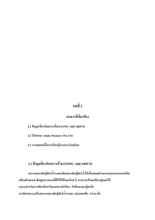 บทที่ 2
เอกสารที่เกี่ยวข้อง
2.1 ข้อมูลเกี่ยวกับสถานที่RAYONG AQUARIUM
2.2 โปรแกรม Adobe Premiere Pro CS6
2.3 การเผยแพร่สื่อการเรียนรู้ผ่านทางเว็บบล็อก
2.1ข้อมูลเกี่ยวกับสถานที่ RAYONG AQUARIUM
สถานแสดงพันธุ์สัตว์น้าระยองจัดแสดงพันธุ์สัตว์น้าให้เลือกชมอย่างมากมายหลากหลายชนิด
พร้อมด้วยแหล่งข้อมูลทางทะเลที่มีให้ได้ศึกษาค้นคว้า สามารถเข้าชมเป็นหมู่คณะได้
เหมาะสาหรับการทัศนศึกษาโดยเฉพาะนักเรียน นักศึกษาและผู้สนใจ
การจัดแสดงภายในสถานแสดงพันธุ์สัตว์น้าระยอง แบ่งออกเป็น 3ส่วน คือ
 