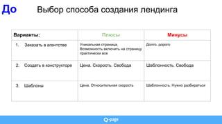 До Выбор способа создания лендинга
Варианты: Плюсы Минусы
1. Заказать в агентстве Уникальная страница.
Возможность включить на страницу
практически все
Долго, дорого
2. Создать в конструкторе Цена. Скорость. Свобода Шаблонность. Свобода
3. Шаблоны Цена. Относительная скорость Шаблонность. Нужно разбираться
 