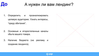 А нужен ли вам лендинг?
1. Определить и проанализировать
целевую аудиторию. Узнать интересы,
“среду обитания”.
2. Основные и второстепенные каналы
сбыта вашего товара.
3. Наличие бюджета (на рекламу и
создание лендинга).
До
 