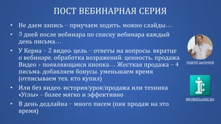 INFOBIZCLASSIC.RU
ПОСТ ВЕБИНАРНАЯ СЕРИЯ
• Не даем запись – приучаем ходить, можно слайды…
• 5 дней после вебинара по списку вебинара каждый
день письма…
• У Керна – 2 видео: цель – ответы на вопросы, вкратце
о вебинаре, обработка возражений, ценность, продажа.
Видео + появляющаяся кнопка… Жесткая продажа – 4
письма: добавляем бонусы, уменьшаем время
(отписываем тех, кто купил)
• Или без видео: история/урок/продажа или техника
«Углы» - более мягко и эффективно
• В день дедлайна – много писем (пик продаж на это
время)
АНДРЕЙ ЦЫГАНКОВ
 