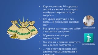 INFOBIZCLASSIC.RU
• Курс состоит из 10 коротких
сессий, в каждой из которых
мы будем закрывать один
вопрос…
• Все уроки короткие и без
воды… Я показываю каждый
шаг…
• Все уроки размещены на сайте
с закрытым доступом…
• Обратная связь через
комментарии…
• Так что вы и сами не заметите,
как у вас все получится…
• … что будет приносить вам
дополнительные продажи и
АНДРЕЙ ЦЫГАНКОВ
 