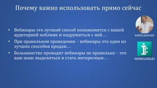 INFOBIZCLASSIC.RU
Почему важно использовать прямо сейчас
• Вебинары это лучший способ познакомится с вашей
аудиторией поближе и подружиться с ней…
• При правильном проведении – вебинары это один из
лучших способов продаж…
• Большинство проводит вебинары не правильно – это
ваш шанс выделиться и стать интересным…
АНДРЕЙ ЦЫГАНКОВ
 