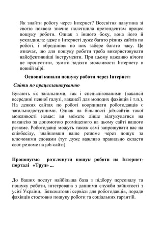 Як знайти роботу через Інтернет? Всесвітня павутина зі
своєю появою значно полегшила претендентам процес
пошуку роботи. Однак з іншого боку, вона його й
ускладнила: адже в Інтернеті дуже багато різних сайтів по
роботі, і «бродіння» по них забере багато часу. Це
означає, що для пошуку роботи треба використовувати
найефективніші інструменти. При цьому важливо нічого
не пропустити, зуміти задіяти можливості Інтернету в
повній мірі.
Основні канали пошуку роботи через Інтернет:
Сайти по працевлаштуванню
Бувають як загальними, так і спеціалізованими (вакансії
всередині певної галузі, вакансії для молодих фахівців і т.п.).
На деяких сайтах по роботі координати роботодавців є
загальнодоступними. Однак на більшості job-сайтів такої
можливості немає: ви можете лише відгукуватися на
вакансію за допомогою розміщеного на цьому сайті вашого
резюме. Роботодавці можуть також самі запрошувати вас на
співбесіду, знайшовши ваше резюме через пошук за
ключовими словами (тут дуже важливо правильно скласти
своє резюме на job-сайті).
Пропонуємо розглянути пошук роботи на Інтернет-
порталі «Труд» ...
До Ваших послуг найбільша база з підбору персоналу та
пошуку роботи, інтегрована з данними служби зайнятості з
усієї України. Безкоштовні сервіси для роботодавців, поради
фахівців стостовно пошуку роботи та соціальних гарантій.
 