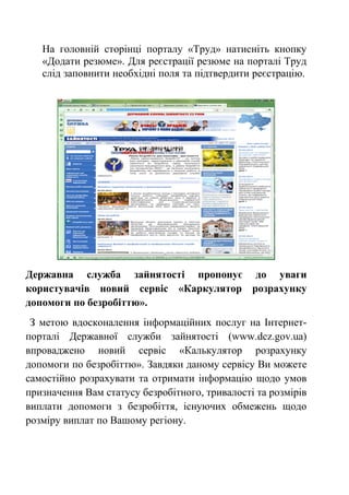 На головній сторінці порталу «Труд» натисніть кнопку
«Додати резюме». Для реєстрації резюме на порталі Труд
слід заповнити необхідні поля та підтвердити реєстрацію.
Державна служба зайнятості пропонує до уваги
користувачів новий сервіс «Каркулятор розрахунку
допомоги по безробіттю».
З метою вдосконалення інформаційних послуг на Інтернет-
порталі Державної служби зайнятості (www.dcz.gov.ua)
впроваджено новий сервіс «Калькулятор розрахунку
допомоги по безробіттю». Завдяки даному сервісу Ви можете
самостійно розрахувати та отримати інформацію щодо умов
призначення Вам статусу безробітного, тривалості та розмірів
виплати допомоги з безробіття, існуючих обмежень щодо
розміру виплат по Вашому регіону.
 