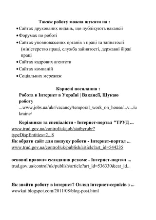 Також роботу можна шукати на :
•Сайтах друкованих видань, що публікують вакансії
•Форумах по роботі
•Сайтах уповноважених органів з праці та зайнятості
(міністерство праці, служба зайнятості, державні біржі
праці
•Сайтах кадрових агентств
•Сайтах компаній
•Соціальних мережаж
Корисні посилання :
Робота в Інтернет в Україні | Вакансії, Шукаю
роботу
...www.jobs.ua/ukr/vacancy/temporal_work_on_house/...v.../u
kraine/
Керівники та спеціалісти - Інтернет-портал "ТРУД ...
www.trud.gov.ua/control/uk/job/statbyrubr?
typeDispEntities=2...8
Як обрати сайт для пошуку роботи - Інтернет-портал ...
www.trud.gov.ua/control/uk/publish/article?art_id=544235
основні правила складання резюме - Інтернет-портал ...
trud.gov.ua/control/uk/publish/article?art_id=536330&cat_id...
Як знайти роботу в інтернет? Огляд інтернет-сервісів з ...
wowkai.blogspot.com/2011/08/blog-post.html
 