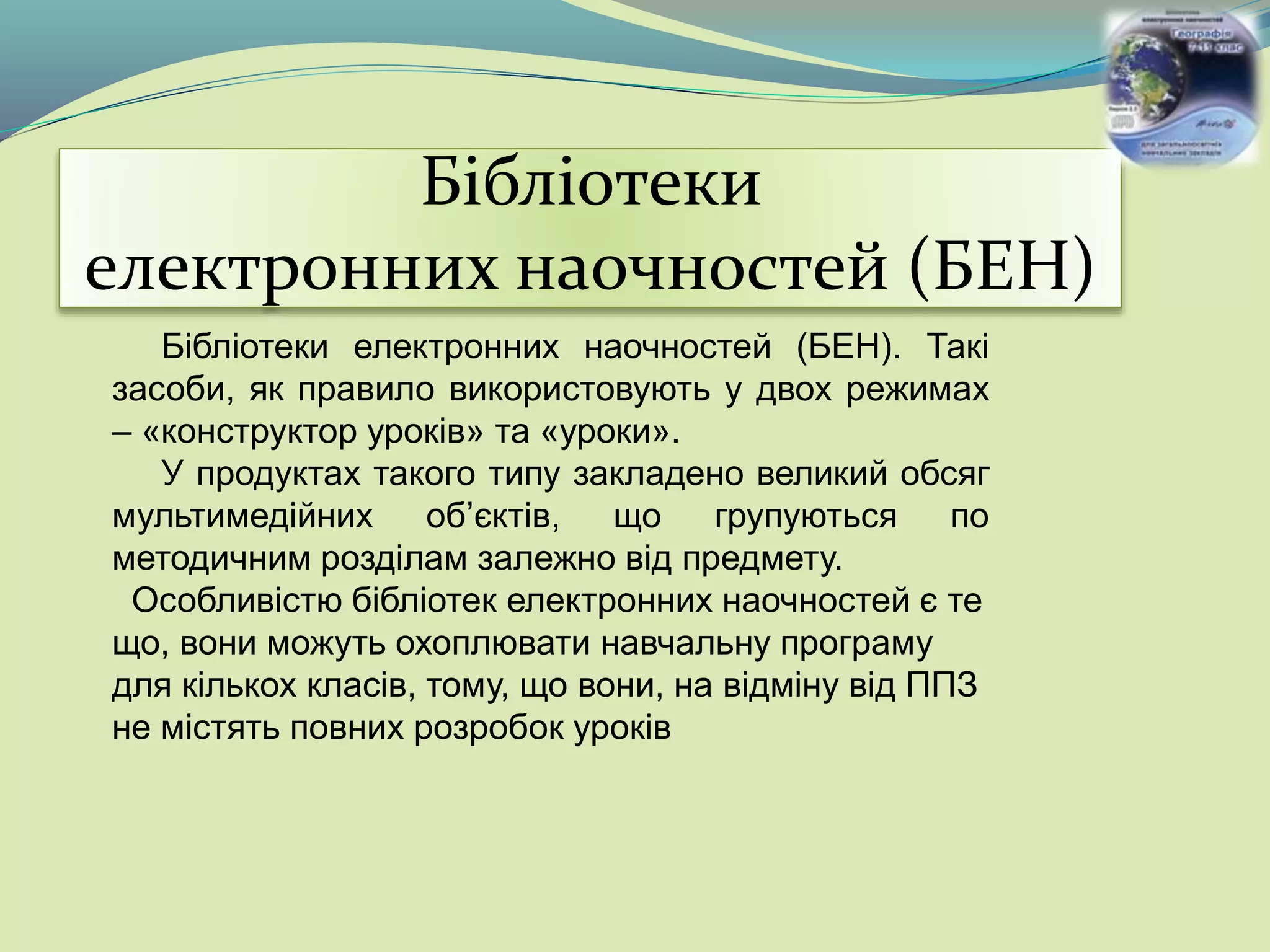 Бібліотеки
електронних наочностей (БЕН)
Бібліотеки електронних наочностей (БЕН). Такі
засоби, як правило використовують у двох режимах
– «конструктор уроків» та «уроки».
У продуктах такого типу закладено великий обсяг
мультимедійних об’єктів, що групуються по
методичним розділам залежно від предмету.
Особливістю бібліотек електронних наочностей є те
що, вони можуть охоплювати навчальну програму
для кількох класів, тому, що вони, на відміну від ППЗ
не містять повних розробок уроків
 