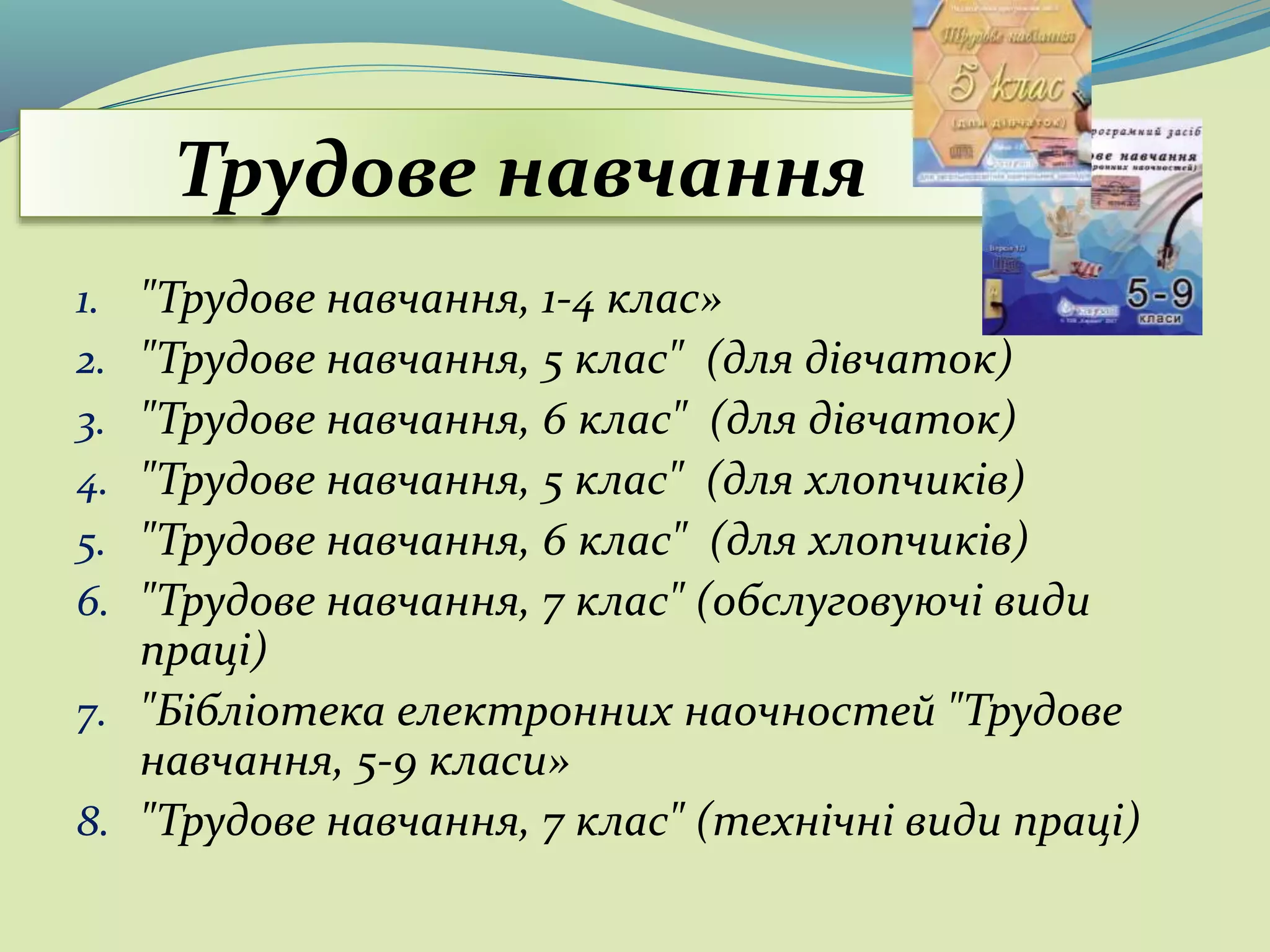 Трудове навчання
1. "Трудове навчання, 1-4 клас»
2. "Трудове навчання, 5 клас" (для дівчаток)
3. "Трудове навчання, 6 клас" (для дівчаток)
4. "Трудове навчання, 5 клас" (для хлопчиків)
5. "Трудове навчання, 6 клас" (для хлопчиків)
6. "Трудове навчання, 7 клас" (обслуговуючі види
праці)
7. "Бібліотека електронних наочностей "Трудове
навчання, 5-9 класи»
8. "Трудове навчання, 7 клас" (технічні види праці)
 