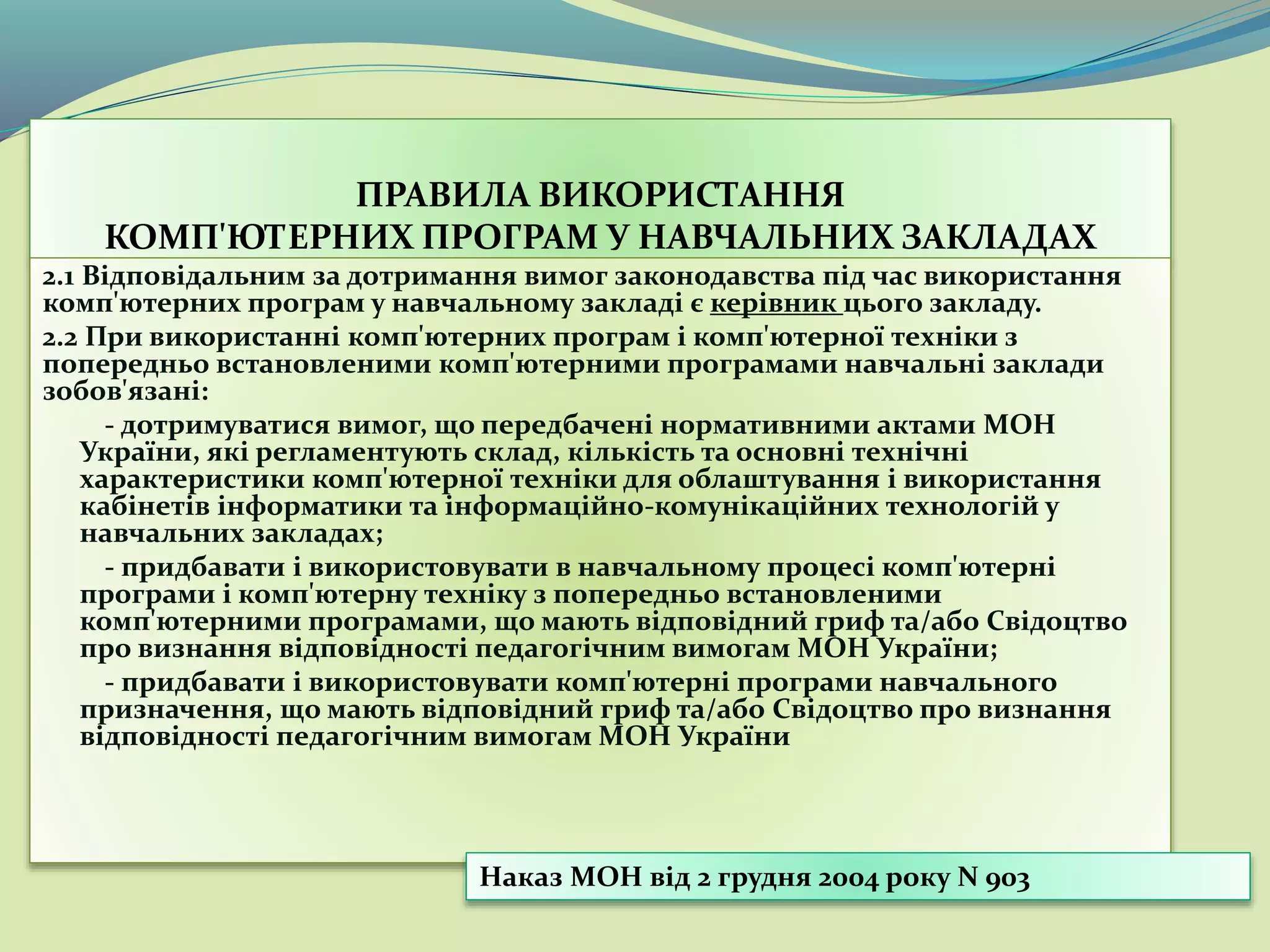 ПРАВИЛА ВИКОРИСТАННЯ
КОМП'ЮТЕРНИХ ПРОГРАМ У НАВЧАЛЬНИХ ЗАКЛАДАХ
2.1 Відповідальним за дотримання вимог законодавства під час використання
комп'ютерних програм у навчальному закладі є керівник цього закладу.
2.2 При використанні комп'ютерних програм і комп'ютерної техніки з
попередньо встановленими комп'ютерними програмами навчальні заклади
зобов'язані:
- дотримуватися вимог, що передбачені нормативними актами МОН
України, які регламентують склад, кількість та основні технічні
характеристики комп'ютерної техніки для облаштування і використання
кабінетів інформатики та інформаційно-комунікаційних технологій у
навчальних закладах;
- придбавати і використовувати в навчальному процесі комп'ютерні
програми і комп'ютерну техніку з попередньо встановленими
комп'ютерними програмами, що мають відповідний гриф та/або Свідоцтво
про визнання відповідності педагогічним вимогам МОН України;
- придбавати і використовувати комп'ютерні програми навчального
призначення, що мають відповідний гриф та/або Свідоцтво про визнання
відповідності педагогічним вимогам МОН України
Наказ МОН від 2 грудня 2004 року N 903
 