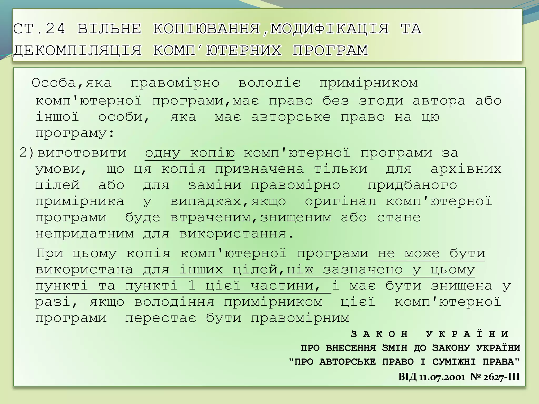 Особа,яка правомірно володіє примірником
комп'ютерної програми,має право без згоди автора або
іншої особи, яка має авторське право на цю
програму:
2)виготовити одну копію комп'ютерної програми за
умови, що ця копія призначена тільки для архівних
цілей або для заміни правомірно придбаного
примірника у випадках,якщо оригінал комп'ютерної
програми буде втраченим,знищеним або стане
непридатним для використання.
При цьому копія комп'ютерної програми не може бути
використана для інших цілей,ніж зазначено у цьому
пункті та пункті 1 цієї частини, і має бути знищена у
разі, якщо володіння примірником цієї комп'ютерної
програми перестає бути правомірним
З А К О Н У К Р А Ї Н И
ПРО ВНЕСЕННЯ ЗМІН ДО ЗАКОНУ УКРАЇНИ
"ПРО АВТОРСЬКЕ ПРАВО І СУМІЖНІ ПРАВА"
ВIД 11.07.2001 № 2627-III
 
