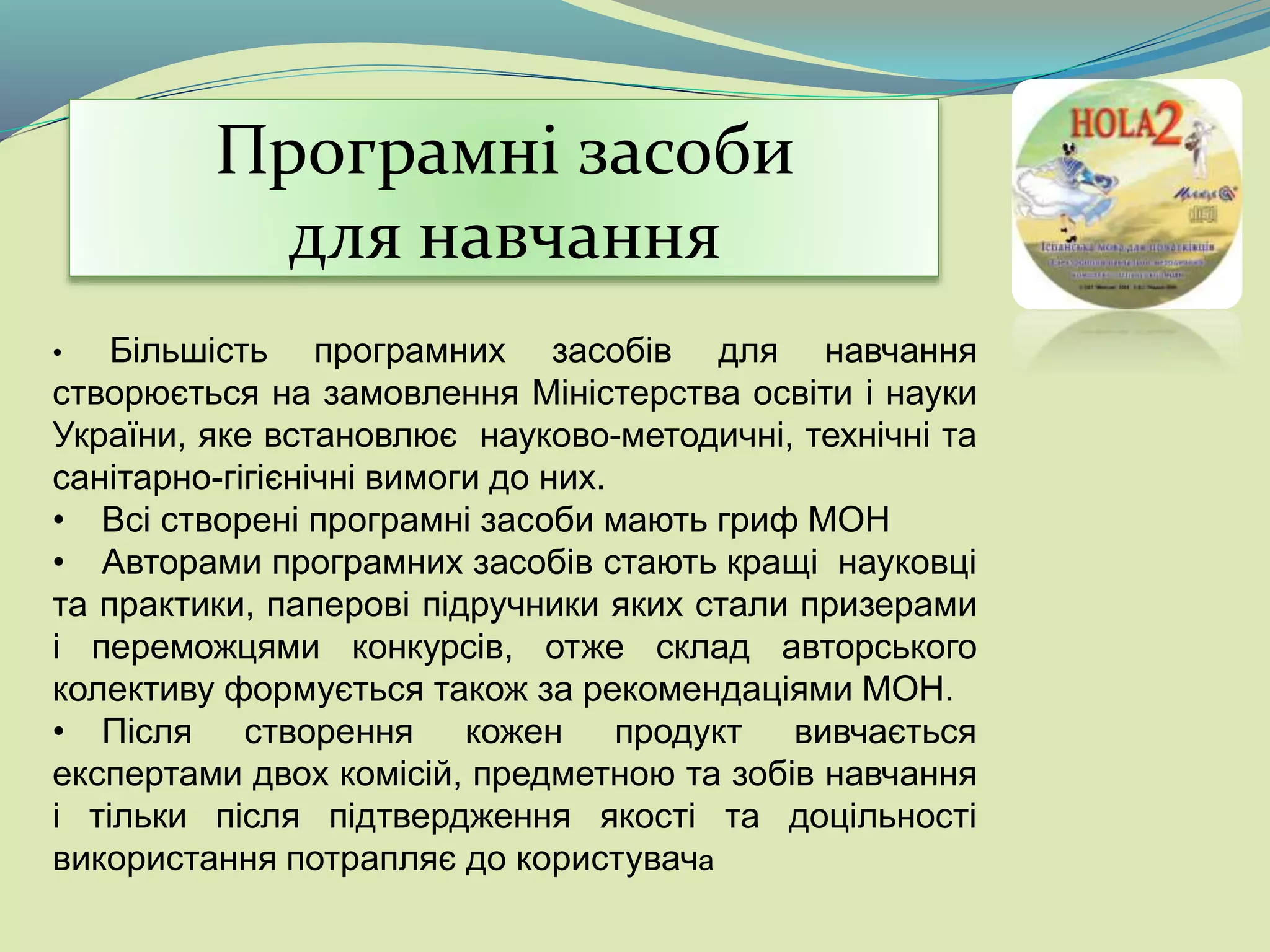 Програмні засоби
для навчання
• Більшість програмних засобів для навчання
створюється на замовлення Міністерства освіти і науки
України, яке встановлює науково-методичні, технічні та
санітарно-гігієнічні вимоги до них.
• Всі створені програмні засоби мають гриф МОН
• Авторами програмних засобів стають кращі науковці
та практики, паперові підручники яких стали призерами
і переможцями конкурсів, отже склад авторського
колективу формується також за рекомендаціями МОН.
• Після створення кожен продукт вивчається
експертами двох комісій, предметною та зобів навчання
і тільки після підтвердження якості та доцільності
використання потрапляє до користувача
 