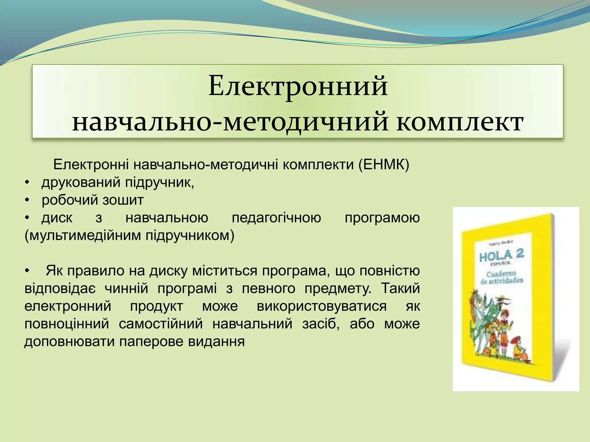 Електронний
навчально-методичний комплект
Електронні навчально-методичні комплекти (ЕНМК)
• друкований підручник,
• робочий зошит
• диск з навчальною педагогічною програмою
(мультимедійним підручником)
• Як правило на диску міститься програма, що повністю
відповідає чинній програмі з певного предмету. Такий
електронний продукт може використовуватися як
повноцінний самостійний навчальний засіб, або може
доповнювати паперове видання
 
