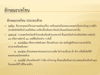 ลักษณะบทโขน
ลักษณะบทโขน ประกอบด้วย
 บทร้อง ซึ่งบรรจุเพลงไว้ตำมอำรมณ์ของเรื่อง บทร้องแต่งเป็นกลอนบทละครเป็นส่วนใหญ่ อำจมีคำ
ประพันธ์ชนิดอื่นบ้ำงแต่ไม่นิยม บทร้องนี้จะมีเฉพำะโขนโรงในและโขนฉำกเท่ำนั้น
 บทพำกย์ กำรแสดงโขนโดยทั่วไปจะเดินเรื่องด้วยบทพำกย์ ซึ่งแต่งเป็นคำประพันธ์ชนิดกำพย์ฉบัง
๑๖ หรือกำพย์ยำนี ๑๑ บทมีชื่อเรียกต่ำง ๆ ดังนี้
๑. พำกย์เมือง หรือพำกย์พลับพลำ คือบทตัวเอก เช่น ทศกัณฐ์หรือพระรำมประทับใน
ปรำสำทหรือพลับพลำ
๒. พำกย์รถ เป็นบทชมพำหนะและกระบวนทัพ ไม่ว่ำจะเป็นรถ ม้ำ ช้ำง หรืออื่นใดก็ได้
ตลอดจนชมไพร่พลด้วย
๓. พำกย์โอ้ เป็นบทโศกเศร้ำ รำพัน คร่ำครวญ ซึ่งตอนต้นเป็นพำกย์ แต่ตอนท้ำยเป็นทำนอง
ร้องเพลงโอ้ปี่ ให้ปี่พำทย์รับ
 