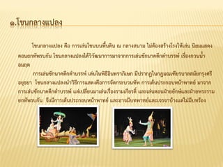 ๑.โขนกลำงแปลง
โขนกลำงแปลง คือ กำรเล่นโขนบนพื้นดิน ณ กลำงสนำม ไม่ต้องสร้ำงโรงให้เล่น นิยมแสดง
ตอนยกทัพรบกัน โขนกลำงแปลงได้วิวัฒนำกำรมำจำกกำรเล่นชักนำคดึกดำบรรพ์ เรื่องกวนน้ำ
อมฤต
กำรเล่นชักนำคดึกดำบรรพ์ เล่นในพิธีอินทรำภิเษก มีปรำกฏในกฎมณเฑียรบำลสมัยกรุงศรี
อยุธยำ โขนกลำงแปลงนำวิธีกำรแสดงคือกำรจัดกระบวนทัพ กำรเต้นประกอบหน้ำพำทย์ มำจำก
กำรเล่นชักนำคดึกดำบรรพ์ แต่เปลี่ยนมำเล่นเรื่องรำมเกียรติ์ และเล่นตอนฝ่ำยยักษ์และฝ่ำยพระรำม
ยกทัพรบกัน จึงมีกำรเต้นประกอบหน้ำพำทย์ และอำจมีบทพำทย์และเจรจำบ้ำงแต่ไม่มีบทร้อง
 