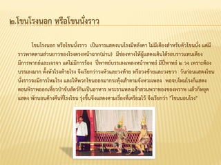 ๒.โขนโรงนอก หรือโขนนั่งราว
โขนโรงนอก หรือโขนนั่งราว เป็นการแสดงบนโรงมีหลังคา ไม่มีเตียงสาหรับตัวโขนนั่ง แต่มี
ราวพาดตามส่วนยาวของโรงตรงหน้าฉาก(ม่าน) มีช่องทางให้ผู้แสดงเดินได้รอบราวแทนเตียง
มีการพากย์และเจรจา แต่ไม่มีการร้อง ปี่พาทย์บรรเลงเพลงหน้าพาทย์ มีปี่พาทย์ ๒ วง เพราะต้อง
บรรเลงมาก ตั้งหัวโรงท้ายโรง จึงเรียกว่าวงหัวและวงท้าย หรือวงซ้ายและวงขวา วันก่อนแสดงโขน
นั่งราวจะมีการโหมโรง และให้พวกโขนออกมากระทุ้งเส้าตามจังหวะเพลง พอจบโหมโรงก็แสดง
ตอนพิราพออกเที่ยวป่าจับสัตว์กินเป็นอาหาร พระรามหลงเข้าสวนพวาทองของพราพ แล้วก็หยุด
แสดง พักนอนค้างคืนที่โรงโขน รุ่งขึ้นจึงแสดงตามเรื่องที่เตรียมไว้ จึงเรียกว่า "โขนนอนโรง"
 