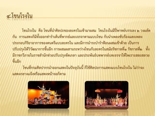 ๔.โขนโรงใน
โขนโรงใน คือ โขนที่นำศิลปะของละครในเข้ำมำผสม โขนโรงในมีปี่พำทย์บรรเลง ๒ วงผลัด
กัน กำรแสดงก็มีทั้งออกท่ำรำเต้นที่พำกย์และเจรจำตำมแบบโขน กับนำเพลงขับร้องและเพลง
ประกอบกิริยำอำกำรของดนตรีแบบละครใน และมีกำรนำระบำรำฟ้อนผสมเข้ำด้วย เป็นกำร
ปรับปรุงให้วิวัฒนำกำรขึ้นอีก กำรผสมผสำนระหว่ำงโขนกับละครในสมัยรัชกำลที่๑ รัชกำลที่๒ ทั้ง
มีรำชกวีภำยในรำชสำนักช่วยปรับปรุงขัดเกลำ และประพันธ์บทพำกย์บทเจรจำให้ไพเรำะสละสลวย
ขึ้นอีก
โขนที่กรมศิลปำกรนำออกแสดงในปัจจุบันนี้ ก็ใช้ศิลปะกำรแสดงแบบโขนโรงใน ไม่ว่ำจะ
แสดงกลำงแจ้งหรือแสดงหน้ำจอก็ตำม
 