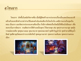 ๕.โขนฉำก
โขนฉำก เกิดขึ้นในสมัยรัชกำลที่๕ เมื่อมีผู้คิดสร้ำงฉำกประกอบเรื่องเมื่อแสดงโขนบนเวที
คล้ำยกับละครดึกดำบรรพ์ ส่วนวิธีแสดงดำเนินเช่นเดียวกับโขนโรงใน แต่มีกำรแบ่งเป็นชุดเป็น
ตอน เป็นฉำก และจัดฉำกประกอบตำมท้องเรื่อง จึงมีกำรตัดต่อเรื่องใหม่ไม่ให้ย้อนไปย้อนมำ เพื่อ
สะดวกในกำรจัดฉำก กรมศิลปำกรได้ทำบทเป็นชุดๆ ไว้หลำยชุด เช่น ชุดปรำบกำกนำสูร ชุดมัย
รำพณ์สะกดทัพ ชุดชุดนำงลอย ชุดนำคบำศ ชุดพรหมำสตร์ ชุดศึกวิรุญจำบัง ชุดทำลำยพิธีหุงน้ำ
ทิพย์ ชุดสีดำลุยไฟและปรำบบรรลัยกัลป์ ชุดหนุมำนอำสำ ชุดพระรำมเดินดง ชุดพระรำมครอง
เมือง
 