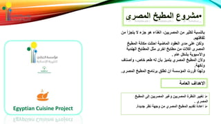 ‫من‬ ‫يتجزأ‬ ‫ال‬ ‫جزء‬ ‫هو‬ ‫الغذاء‬ ،‫المصريين‬ ‫من‬ ‫لكثير‬ ‫بالنسبة‬
‫ثقافتهم‬.
‫المطبخ‬ ‫مكانة‬ ‫احتلت‬ ‫الماضية‬ ‫العقود‬ ‫مدى‬ ‫على‬ ‫ولكن‬
‫الهندية‬ ‫المطابخ‬ ‫مثل‬ ‫اخرى‬ ‫مطابخ‬ ‫من‬ ‫اكالت‬ ‫المصرى‬
‫عام‬ ‫بشكل‬ ‫واآلسيوية‬.
‫وأصناف‬ ،‫خاص‬ ‫طعم‬ ‫له‬ ‫بأن‬ ‫يتميز‬ ‫المصري‬ ‫المطبخ‬ ‫وألن‬
‫ونكهة‬.
‫المصرى‬ ‫المطبخ‬ ‫برنامج‬ ‫تطلق‬ ‫ان‬ ‫المؤسسة‬ ‫قررت‬ ‫ولهذا‬.
‫العامة‬ ‫االهداف‬
‫المطبخ‬ ‫إلى‬ ‫المصريين‬ ‫وغير‬ ‫المصريين‬ ‫النظرة‬ ‫تغيير‬
‫المصري‬.
‫جديدة‬ ‫نظر‬ ‫وجهة‬ ‫من‬ ‫المصري‬ ‫المطبخ‬ ‫تقديم‬ ‫اعادة‬.
 