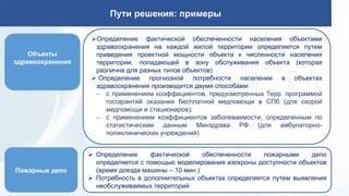 Пути решения: примеры
Объекты
здравоохранения
Определение фактической обеспеченности населения объектами
здравоохранения на каждой жилой территории определяется путем
приведения проектной мощности объекта к численности населения
территории, попадающей в зону обслуживания объекта (которая
различна для разных типов объектов)
 Определение прогнозной потребности населения в объектах
здравоохранения производится двумя способами:
 с применением коэффициентов, предусмотренных Терр. программой
госгарантий оказания бесплатной медпомощи в СПб (для скорой
медпомощи и стационаров);
 с применением коэффициентов заболеваемости, определенным по
статистическим данным Минздрава РФ (для амбулаторно-
поликлинических учреждений)
 Определение фактической обеспеченности пожарными депо
определяется с помощью моделирования изохроны доступности объектов
(время доезда машины – 10 мин.)
 Потребность в дополнительных объектах определяется путем выявления
необслуживаемых территорий
Пожарные депо
 