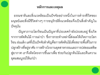 หลักการและเหตุผล
ธรรมชาติและสิ่งแวดล้อมเป็นปัจจัยอย่างหนึ่งในการดารงชีวิตของ
มนุษย์และสิ่งมีชีวิตต่างๆ การอนุรักษ์สิ่งแวดล้อมจึงเป็ นสิ่งสาคัญใน
ปัจจุบัน
ปัญหาภาวะโลกร้อนเป็นปัญหาที่ประเทศกาลังประสบอยู่ ซึ่งเกิด
จากการตัดต้นไม้ การเผ่าป่า ซึ่งการกระทาเหล่านี้ส่งผลให้เกิดภาวะโลก
ร้อน ฝนแล้ง แต่ที่เป็นปัจจัยสาคัญคือการตัดต้นไม้เพื่อขยายพื้นที่ในการ
ปลูกสร้างที่อยู่อาศัย การสร้างโรงงานอุตสาหกรรมและการปล่อยมลพิษ
สู่อากาศ เราจึงคิดโครงการขึ้นมาเพื่อ ช่วยกันปลูกต้นไม้และคืนความ
อุดมสมบูรณ์ให้แก่ป่า
 