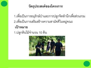 วัตถุประสงค์ของโครงการ
1.เพื่อเป็นการอนุรักษ์ป่าและการปลูกจิตสานึกเพื่อส่วนรวม
2.เพื่อเป็นการเสริมสร้างความสามัคคีในหมู่คณะ
เป้ าหมาย
1.ปลูกต้นไม้จานวน 10 ต้น
 