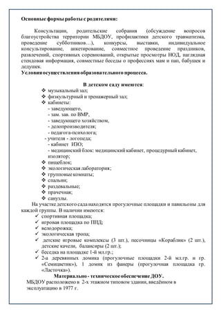 Основные формы работы с родителями:
Консультации, родительские собрания (обсуждение вопросов
благоустройства территории МБДОУ, профилактики детского травматизма,
проведение субботников…), конкурсы, выставки, индивидуальное
консультирование, анкетирование, совместное проведение праздников,
развлечений, спортивных соревнований, открытые просмотры НОД, наглядная
стендовая информация, совместные беседы о профессиях мам и пап, бабушек и
дедушек.
Условияосуществленияобразовательного процесса.
В детском саду имеются:
 музыкальныйзал;
 физкультурный и тренажерный зал;
 кабинеты:
- заведующего,
- зам. зав. по ВМР,
- заведующего хозяйством,
- делопроизводителя;
- педагога-психолога;
- учителя - логопеда;
- кабинет ИЗО;
- медицинскийблок: медицинскийкабинет, процедурныйкабинет,
изолятор;
 пищеблок;
 экологическая лаборатория;
 групповыекомнаты;
 спальни;
 раздевальные;
 прачечная;
 санузлы.
На участкедетского сада находятся прогулочные площадки и павильоны для
каждой группы. В наличии имеются:
 спортивная площадка;
 игровая площадка по ППД;
 велодорожка;
 экологическая тропа;
 детские игровые комплексы (3 шт.), песочницы «Кораблик» (2 шт.),
детские качели, балансиры (2 шт.);
 беседка на площадке 1-й мл.гр.;
 2-а деревянных домика (прогулочные площадки 2-й мл.гр. и гр.
«Семицветик»), 1 домик из фанеры (прогулочная площадка гр.
«Ласточка»).
Материально- техническоеобеспечениеДОУ.
МБДОУ расположено в 2-х этажном типовом здании, введённом в
эксплуатацию в 1977 г.
 