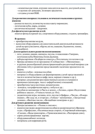 - комнатные растения, игрушки находятся на высоте, доступнойдетям;
- в группах нет режущих, колющих предметов;
- созданы уголкиОБЖ.
Дляразвитиясенсорныхэталонови логическогомышлениявгруппах
имеются:
- разныепо высоте, количествуколецицвету пирамидки;
- логическиекубы, шары, домики;
- различныевкладыши – шнуровки.
Для физическогоразвитиядетей:
имеется физкультурный зал, спортивноеоборудование, стадион, тренажёры.
В группах:
- приобретенымягкиемодули,
- выносноеоборудованиедля самостоятельнойдвигательнойактивности
детей на прогулке(мячи, обручи,кегли, скакалки, бадминтон, теннис,
кольцеброс).
Дляпозравательного развитиявоспитанников:
- лото, домино, шашки, шахматы, паззлы, головоломки«Танграм»,
логическиекубы Никитина,блокиДьенеша.
- наборыкартинок«Подберипо смыслу»,«Чтосначала,что потом»идр.
- Центры активности по программе«Сообщество» - «Математика»;
- в группах разнообразныйдемонстрационныйи раздаточныйматериал для
обучения счёту и развитию представленийо величине предметов и их
форме;
- имеются учебно - игровыепособия;
- материал и оборудованиедля формирования удетей представлений о
числе и количестве(касса цифр, весы, мерные стаканы и др.);
- материал для развития пространственных(доскисо схемами) и
временных (календари, часы с циферблатами) отношений;
- приобретены часы песочные, механические;
- компасы, географическиекарты, глобусы и др.;
- пособия по математике («Часть и целое», «Логика», серия «Подготовка
ребёнка к школе», «Учимся считать до 10»);
- дидактические игры, мозаика, лото, паззлы («Цифры», «Числа», «В море-
океане», «Во саду ли, в огороде», «Азбука+ математика», «Загадочные
домики», «Весёлые числа», «Волшебная геометрия» и др.)
Для речевого развития воспитанников:
- Центры активности - «Чтение и письмо»;
- имеются наглядно-дидактическиепособияпо развитиюречи(«Времена
года»,«Профессии», «Различныевиды спорта»,«Спортивныйинвентарь»,
«Сказки», «Видытранспорта», «Урокивежливости», «Распорядокдня»);
- серии демонстрационных картин;
- оборудованкабинетлогопеда;
- материалы для коррекцииречи.
 