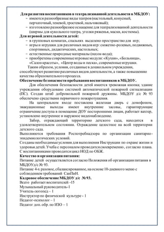 Дляразвитиявоспитанников втеатрализованнойдеятельности в МБДОУ:
- имеются разнообразныевиды театров (настольный,конусный,
перчаточный,теневой,тростевой,пальчиковый);
- изготовленоразнообразноеоснащениедля театрализованной деятельности
(ширмы для кукольного театра, уголки ряженья, маски, костюмы).
Для игровой деятельности детей:
- в групповых комнатах, спальнях выделено пространстводля игр;
- игры и игрушки для различных видов игр: сюжетно-ролевых, подвижных,
спортивных, дидактических, настольных;
- естественные природныематериалы (песок-вода);
- приобретены современныеигровыемодули:«Кухня», «Больница»,
«Салонкрасоты», «Центр воды и песка», современныеигрушки.
Таким образом, условия, созданныев дошкольном учреждении,
способствуютразвитиюразличныхвидов деятельности, а также повышению
качества образовательногопроцесса.
Обеспечениебезопасности пребываниявоспитанников вМБДОУ.
Для обеспечения безопасности детей имеется тревожная кнопка; здание
учреждения оборудовано системой автоматической пожарной сигнализации
(ПС). Создан штаб добровольной пожарной дружины. МБДОУ д/с № 93
обеспечено средствами первичного пожаротушения.
На центральном входе поставлена железная дверь с домофоном,
эвакуационные выходы имеют внутренние засовы, гарантирующие
ограничениедоступа в помещение ДОУ посторонними лицам, работает вахтер,
установлено внутреннее и наружное видеонаблюдение.
Забор, ограждающий территорию детского сада, находится в
удовлетворительном состоянии. Ограждение целостное на всей территории
детского сада.
Выполняются требования Роспотребнадзора по организации санитарно-
эпидемиологических условий.
Созданы необходимыеусловия для выполнения Инструкции по охране жизни и
здоровья детей. Учеба с персоналом проводитсясвоевременно, согласно плана.
C воспитанниками проводитсяцикл НОД по ОБЖ.
Качество и организацияпитания:
Питание детей осуществляется согласно Положения об организациипитания в
МБДОУд/с № 93.
Питание 4-х разовое, сбалансированное, наоснове10-дневного меню с
соблюдением требований СанПиН.
Кадровое обеспечениеМБДОУ д/с № 93.
Всего работает воспитателей -15
Музыкальный руководитель-1
Учитель-логопед – 1
Инструктор по физической культуре - 1
Педагог-психолог – 1
Педагог доп. обр. по ИЗО – 1
 