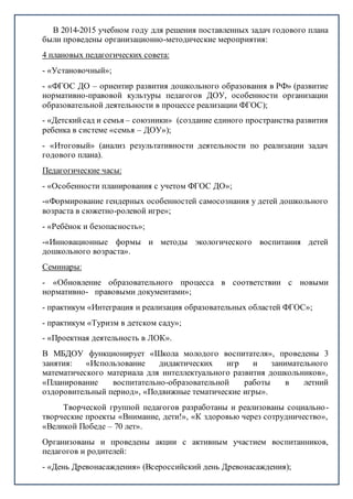 В 2014-2015 учебном году для решения поставленных задач годового плана
были проведены организационно-методические мероприятия:
4 плановых педагогических совета:
- «Установочный»;
- «ФГОС ДО – ориентир развития дошкольного образования в РФ» (развитие
нормативно-правовой культуры педагогов ДОУ, особенности организации
образовательной деятельности в процессе реализации ФГОС);
- «Детскийсад и семья – союзники» (создание единого пространства развития
ребенка в системе «семья – ДОУ»);
- «Итоговый» (анализ результативности деятельности по реализации задач
годового плана).
Педагогические часы:
- «Особенности планирования с учетом ФГОС ДО»;
-«Формирование гендерных особенностей самосознания у детей дошкольного
возраста в сюжетно-ролевой игре»;
- «Ребёнок и безопасность»;
-«Инновационные формы и методы экологического воспитания детей
дошкольного возраста».
Семинары:
- «Обновление образовательного процесса в соответствии с новыми
нормативно- правовыми документами»;
- практикум «Интеграция и реализация образовательных областей ФГОС»;
- практикум «Туризм в детском саду»;
- «Проектная деятельность в ЛОК».
В МБДОУ функционирует «Школа молодого воспитателя», проведены 3
занятия: «Использование дидактических игр и занимательного
математического материала для интеллектуального развития дошкольников»,
«Планирование воспитательно-образовательной работы в летний
оздоровительный период», «Подвижные тематические игры».
Творческой группой педагогов разработаны и реализованы социально-
творческие проекты «Внимание, дети!», «К здоровью через сотрудничество»,
«Великой Победе – 70 лет».
Организованы и проведены акции с активным участием воспитанников,
педагогов и родителей:
- «День Древонасаждения» (Всероссийский день Древонасаждения);
 