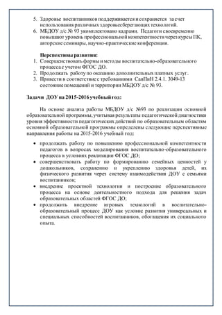 5. Здоровье воспитанников поддерживается исохраняется засчет
использования различныхздоровьесберегающихтехнологий.
6. МБДОУ д/с № 93 укомплектовано кадрами. Педагоги своевременно
повышают уровень профессиональнойкомпетентностичерез курсы ПК,
авторскиесеминары, научно-практические конференции.
Перспективы развития:
1. Совершенствовать формы иметоды воспитательно-образовательного
процессас учетом ФГОС ДО.
2. Продолжать работупо оказанию дополнительныхплатных услуг.
3. Привести в соответствиес требованиями СанПиН 2.4.1. 3049-13
состояниепомещений и территории МБДОУ д/с № 93.
Задачи ДОУ на 2015-2016учебныйгод:
На основе анализа работы МБДОУ д/с №93 по реализации основной
образовательнойпрограммы,учитывая результаты педагогическойдиагностики
уровня эффективности педагогическихдействий по образовательным областям
основной образовательной программы определены следующие перспективные
направления работы на 2015-2016 учебный год:
 продолжать работу по повышению профессиональной компетентности
педагогов в вопросах моделирования воспитательно-образовательного
процесса в условиях реализации ФГОС ДО;
 совершенствовать работу по формированию семейных ценностей у
дошкольников, сохранению и укреплению здоровья детей, их
физического развития через систему взаимодействия ДОУ с семьями
воспитанников;
 внедрение проектной технологии и построение образовательного
процесса на основе деятельностного подхода для решения задач
образовательных областей ФГОС ДО;
 продолжить внедрение игровых технологий в воспитательно-
образовательный процесс ДОУ как условие развития универсальных и
специальных способностей воспитанников, обогащения их социального
опыта.
 