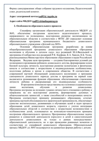Формы самоуправления: общее собрание трудового коллектива, Педагогический
совет, родительский комитет.
Адрес электронной почты:sad93@ tagobr.ru
Адрес сайта МБДОУ:sad93.virtualtaganrog.ru
2. Особенности образовательного процесса
Специфику организации образовательной деятельности МБДОУ д/с
№93, обеспечение построения целостного педагогического процесса,
направленного на полноценное, всестороннее развитие воспитанников по
образовательным областям в соответствии с ФГОС ДО определяет основная
образовательная программа муниципального бюджетного дошкольного
образовательного учреждения «Детский сад №93».
Основная образовательная программа разработана на основе
общеобразовательной программы дошкольного образования «Программа
воспитания и обучения в детском саду» под редакцией М.А.Васильевой и
программы «Сообщество»под редакцией Р.К. Кауфман, К.А. Хансен, К.Б. Уолш,
рекомендованныхМинистерством образования образования и науки Российской
Федерации. Ведущие цели программы — создание благоприятных условий для
полноценного проживания ребенком дошкольного детства, формирование основ
базовой культуры личности, всестороннее развитие психических и физических
качеств в соответствии с возрастными и индивидуальными особенностями,
подготовка ребенка к жизни в современном обществе. В соответствии с
современной научной «Концепцией дошкольного воспитания» о признании
самоценности дошкольного периода детства в программе на первый план
выдвигается развивающая функция образования, обеспечивающая становление
личности ребенка и раскрывающая его индивидуальные особенности.
В программе комплексно представлены все основныесодержательные
линии воспитания, обучения и развития дошкольника.
Программа построена на позициях гуманно-личностного отношения к ребенку и
направлена на его всестороннее развитие, формирование духовных и
общечеловеческих ценностей, а также способностей и интегративных качеств.
Программа соответствует принципу развивающего образования, сочетает
принципы научной обоснованностии практической применимости, обеспечивает
единство воспитательных, развивающих и обучающих целей и задач процесса
образования детей дошкольного возраста, строится с учетом интеграции
образовательных областей в соответствии с возрастными возможностями и
особенностями детей, основывается на комплексно-тематическом принципе
построения образовательного процесса. Программные образовательные задачи
решаются в совместной деятельности взрослого и детей и самостоятельной
деятельности дошкольников не только в рамках непосредственно-
образовательной деятельности, но и при проведении режимных моментов в
соответствии со спецификой дошкольного образования. Образовательный
процесс МБДОУ д/с №93 моделируется на адекватных формах работы с детьми.
 