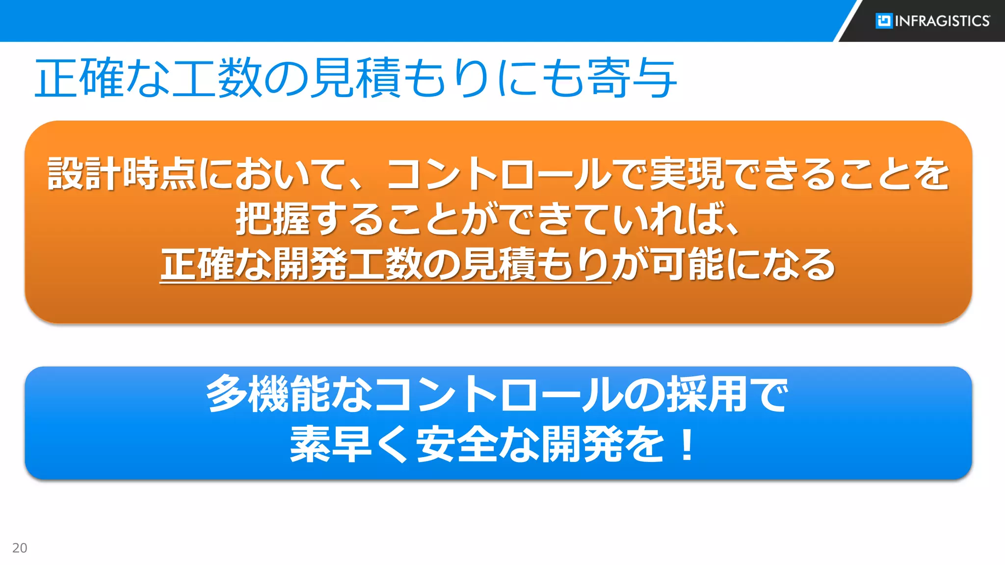20
正確な工数の見積もりにも寄与
設計時点において、コントロールで実現できることを
把握することができていれば、
正確な開発工数の見積もりが可能になる
多機能なコントロールの採用で
素早く安全な開発を！
 