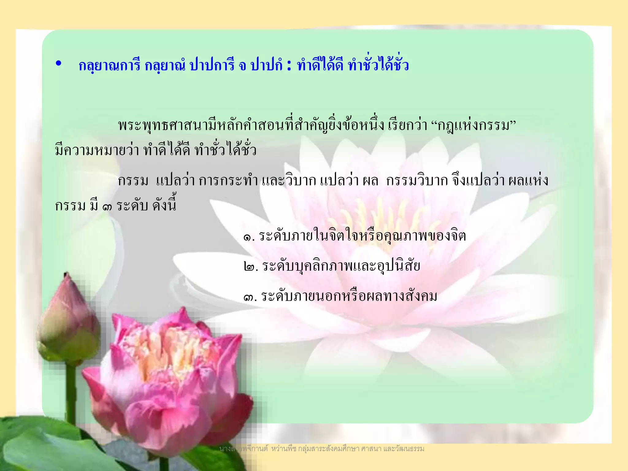 • กลฺยาณการี กลฺยาณํ ปาปการี จ ปาปกํ : ทําดีได้ดี ทําชั่วได้ชั่ว
พระพุทธศาสนามีหลักคาสอนที่สาคัญยิ่งข้อหนึ่งเรียกว่า “กฎแห่งกรรม”
มีความหมายว่า ทาดีได้ดี ทาชั่วได้ชั่ว
กรรม แปลว่า การกระทา และวิบาก แปลว่า ผล กรรมวิบาก จึงแปลว่า ผลแห่ง
กรรม มี ๓ ระดับ ดังนี้
๑. ระดับภายในจิตใจหรือคุณภาพของจิต
๒. ระดับบุคลิกภาพและอุปนิสัย
๓. ระดับภายนอกหรือผลทางสังคม
นางสาวพจีกานต์ หว่านพืช กลุ่มสาระสังคมศึกษา ศาสนา และวัฒนธรรม
 
