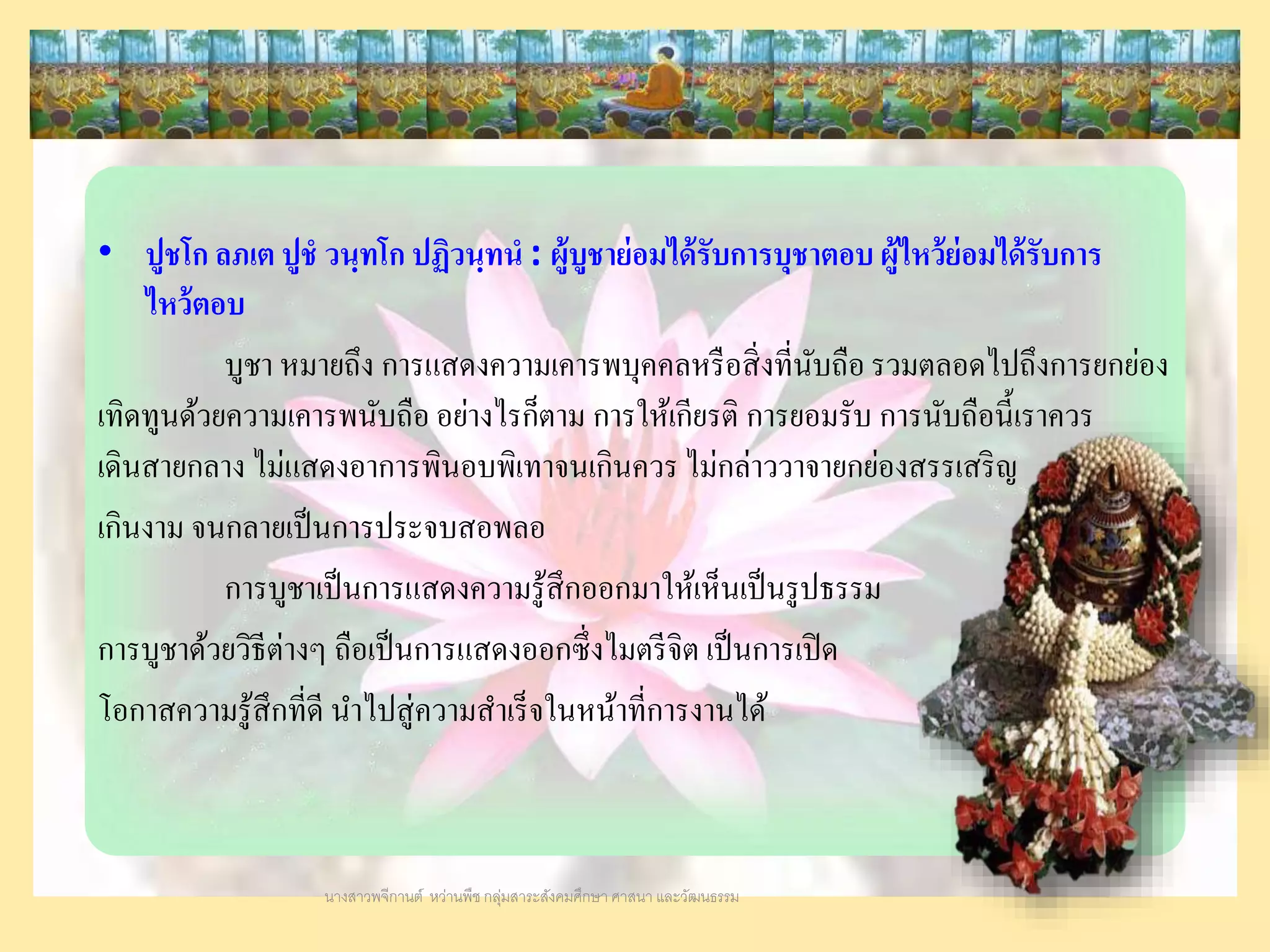 • ปูชโก ลภเต ปูชํ วนฺทโก ปฏิวนฺทนํ : ผู้บูชาย่อมได้รับการบุชาตอบ ผู้ไหว้ย่อมได้รับการ
ไหว้ตอบ
บูชา หมายถึง การแสดงความเคารพบุคคลหรือสิ่งที่นับถือ รวมตลอดไปถึงการยกย่อง
เทิดทูนด้วยความเคารพนับถือ อย่างไรก็ตาม การให้เกียรติ การยอมรับ การนับถือนี้เราควร
เดินสายกลาง ไม่แสดงอาการพินอบพิเทาจนเกินควร ไม่กล่าววาจายกย่องสรรเสริญ
เกินงาม จนกลายเป็นการประจบสอพลอ
การบูชาเป็นการแสดงความรู้สึกออกมาให้เห็นเป็นรูปธรรม
การบูชาด้วยวิธีต่างๆ ถือเป็นการแสดงออกซึ่งไมตรีจิต เป็นการเปิด
โอกาสความรู้สึกที่ดี นาไปสู่ความสาเร็จในหน้าที่การงานได้
นางสาวพจีกานต์ หว่านพืช กลุ่มสาระสังคมศึกษา ศาสนา และวัฒนธรรม
 