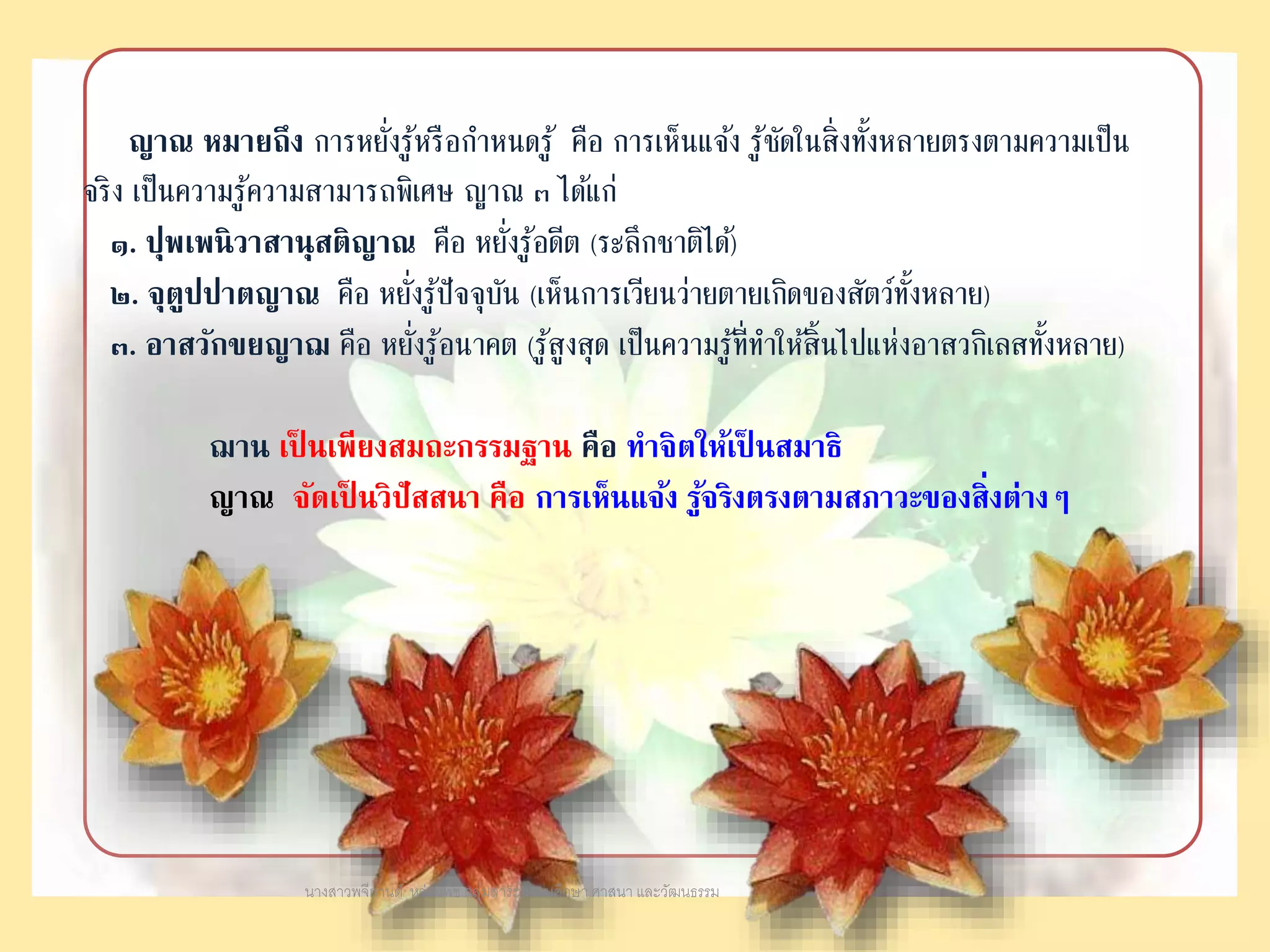 ญาณ หมายถึง การหยั่งรู้หรือกาหนดรู้ คือ การเห็นแจ้ง รู้ชัดในสิ่งทั้งหลายตรงตามความเป็น
จริง เป็นความรู้ความสามารถพิเศษ ญาณ ๓ ได้แก่
๑. ปุพเพนิวาสานุสติญาณ คือ หยั่งรู้อดีต (ระลึกชาติได้)
๒. จุตูปปาตญาณ คือ หยั่งรู้ปัจจุบัน (เห็นการเวียนว่ายตายเกิดของสัตว์ทั้งหลาย)
๓. อาสวักขยญาฌ คือ หยั่งรู้อนาคต (รู้สูงสุด เป็นความรู้ที่ทาให้สิ้นไปแห่งอาสวกิเลสทั้งหลาย)
ฌาน เป็ นเพียงสมถะกรรมฐาน คือ ทาจิตให้เป็ นสมาธิ
ญาณ จัดเป็ นวิปัสสนา คือ การเห็นแจ้ง รู้จริงตรงตามสภาวะของสิ่งต่างๆ
นางสาวพจีกานต์ หว่านพืช กลุ่มสาระสังคมศึกษา ศาสนา และวัฒนธรรม
 