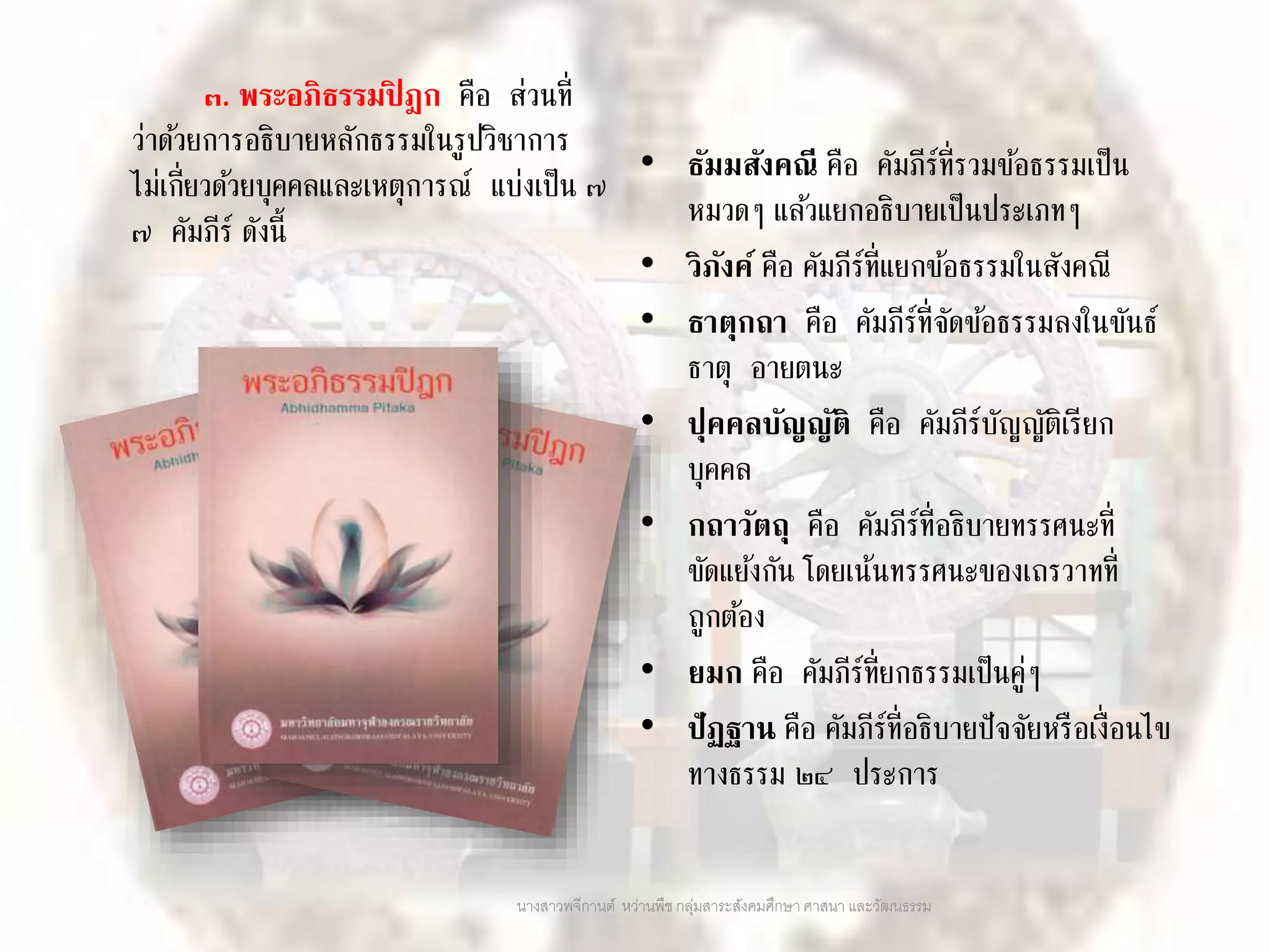 ๓. พระอภิธรรมปิ ฎก คือ ส่วนที่
ว่าด้วยการอธิบายหลักธรรมในรูปวิชาการ
ไม่เกี่ยวด้วยบุคคลและเหตุการณ์ แบ่งเป็น ๗
๗ คัมภีร์ ดังนี้
• ธัมมสังคณี คือ คัมภีร์ที่รวมข้อธรรมเป็น
หมวดๆ แล้วแยกอธิบายเป็นประเภทๆ
• วิภังค์ คือ คัมภีร์ที่แยกข้อธรรมในสังคณี
• ธาตุกถา คือ คัมภีร์ที่จัดข้อธรรมลงในขันธ์
ธาตุ อายตนะ
• ปุคคลบัญญัติ คือ คัมภีร์บัญญัติเรียก
บุคคล
• กถาวัตถุ คือ คัมภีร์ที่อธิบายทรรศนะที่
ขัดแย้งกัน โดยเน้นทรรศนะของเถรวาทที่
ถูกต้อง
• ยมก คือ คัมภีร์ที่ยกธรรมเป็นคู่ๆ
• ปัฏฐาน คือ คัมภีร์ที่อธิบายปัจจัยหรือเงื่อนไข
ทางธรรม ๒๔ ประการ
นางสาวพจีกานต์ หว่านพืช กลุ่มสาระสังคมศึกษา ศาสนา และวัฒนธรรม
 