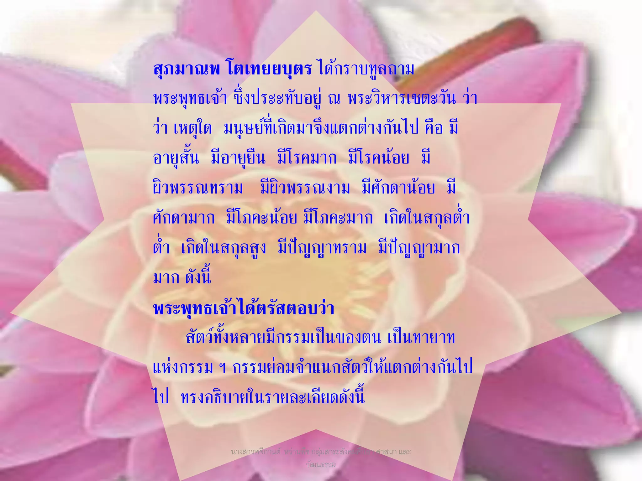 สุภมาณพ โตเทยยบุตร ได้กราบทูลถาม
พระพุทธเจ้า ซึ่งประะทับอยู่ ณ พระวิหารเชตะวัน ว่า
ว่า เหตุใด มนุษย์ที่เกิดมาจึงแตกต่างกันไป คือ มี
อายุสั้น มีอายุยืน มีโรคมาก มีโรคน้อย มี
ผิวพรรณทราม มีผิวพรรณงาม มีศักดาน้อย มี
ศักดามาก มีโภคะน้อย มีโภคะมาก เกิดในสกุลต่า
ต่า เกิดในสกุลสูง มีปัญญาทราม มีปัญญามาก
มาก ดังนี้
พระพุทธเจ้าได้ตรัสตอบว่า
สัตว์ทั้งหลายมีกรรมเป็นของตน เป็นทายาท
แห่งกรรม ฯ กรรมย่อมจาแนกสัตว์ให้แตกต่างกันไป
ไป ทรงอธิบายในรายละเอียดดังนี้
นางสาวพจีกานต์ หว่านพืช กลุ่มสาระสังคมศึกษา ศาสนา และ
วัฒนธรรม
 