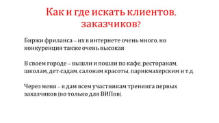 Как и где искать клиентов,
заказчиков?
Биржи фриланса – их в интернете очень много, но
конкуренция также очень высокая
В своем городе – вышли и пошли по кафе,ресторанам,
школам,дет-садам, салонам красоты, парикмахерским ит.д.
Через меня – я дам всем участникам тренинга первых
заказчиков (но только для ВИПов).
 