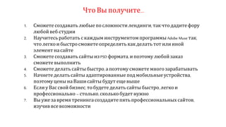Что Вы получите…
1. Сможете создавать любые по сложности лендинги, так что дадите фору
любой веб-студии
2. Научитесь работать с каждым инструментом программы Adobe Muse так,
что легко и быстро сможете определить как делать тот или иной
элемент на сайте
3. Сможете создавать сайты из PSD формата, и поэтому любой заказ
сможете выполнить
4. Сможете делать сайты быстро, а поэтому сможете много зарабатывать
5. Начнете делать сайты адаптированные под мобильные устройства,
поэтому цены на Ваши сайты будут еще выше
6. Если у Вас свой бизнес, то будете делать сайты быстро, легко и
профессионально –столько, сколько будет нужно
7. Вы уже за время тренинга создадите пять профессиональных сайтов,
изучив все возможности
 
