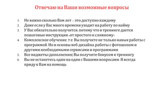 Отвечаюна Ваши возможныевопросы
1. Не важносколько Вамлет –это доступно каждому
2. Даже если у Вас многовремениуходитна работу по найму
3. УВас обязательно получится, потому что втренинге дается
пошаговые инструкции«от простого к сложному»
4. Комплексное обучение, т.е.Вы получите не только навык работы с
программой. Но иосновы веб-дизайна,работы с фотошопом и
другиминеобходимымисервисамиипрограммами
5. Все виджеты(дополнения)Вы получите бонусом ктренингу
6. Вы не останетесь один на одинс Вашимивопросами. Явсегда
приду к Вамна помощь
 