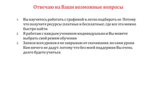 Отвечаюна Ваши возможныевопросы
1. Вы научитесь работать сграфикой и легко подбирать ее.Потому
что получите ресурсы (платные ибесплатные),где все этоможно
быстро найти.
2. Яработаю с каждымучеником индивидуальноиВы можете
выбрать свой режим обучения
3. Записи всехуроков я незакрываю от скачивания,носами уроки
Вамничего не дадут,потому что без моейподдержки Вы очень
долгобудете учиться.
 