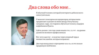 Два слова обо мне…
Я обычныйчеловек,который в интернете добилсявсего
самостоятельно.
Уменя нет спонсоровили продюсеров,которыеменя
продвигают и делаютиз меня звезду.Яне училсяу
западных «гуру», ностараюсьобучатьсятолькоу лидеров
инфобизнеса Рунета.
Сайты делаюс 2008года,знаю языкиHTML, CSS, PHP – на уровне
далеконе великого профессионала.
Все,чегоядостиг– я получил черезупорный труди
множествоошибок,которыеисправлял.
Два годаназад узнал опрограмме Adobe Muse иэто сильно
продвинуло мой бизнес.
 