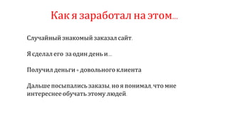 Как я заработал на этом…
Случайный знакомый заказал сайт.
Я сделал его за один день и….
Получил деньги + довольного клиента
Дальшепосыпались заказы, но я понимал, что мне
интереснее обучать этому людей.
 