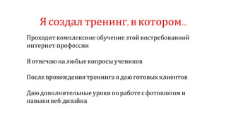 Ясоздал тренинг,вкотором…
Проходит комплексное обучение этой востребованной
интернет-профессии
Я отвечаю на любые вопросы учеников
После прохождения тренинга я даю готовых клиентов
Даю дополнительные уроки по работе с фотошопом и
навыки веб-дизайна
 